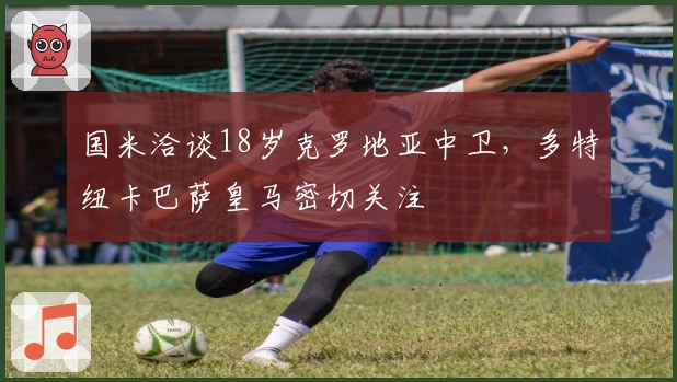 国米洽谈18岁克罗地亚中卫，多特纽卡巴萨皇马密切关注