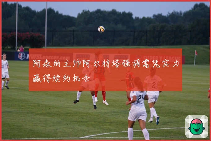 阿森纳主帅阿尔特塔强调需凭实力赢得续约机会