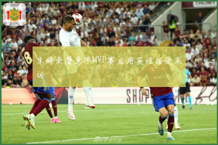 朱婷荣膺意甲MVP赛后用英语接受采访