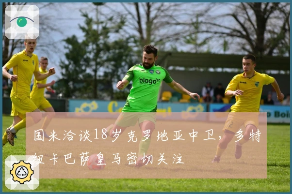 国米洽谈18岁克罗地亚中卫，多特纽卡巴萨皇马密切关注