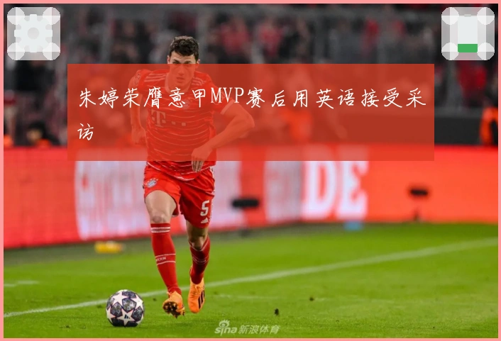 朱婷荣膺意甲MVP赛后用英语接受采访