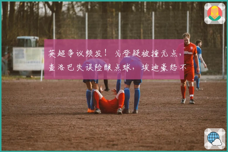 英超争议频发！戈登疑被撞无点，查洛巴失误险酿点球，埃迪豪怒不可遏