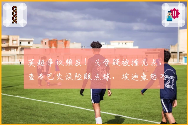 英超争议频发！戈登疑被撞无点，查洛巴失误险酿点球，埃迪豪怒不可遏